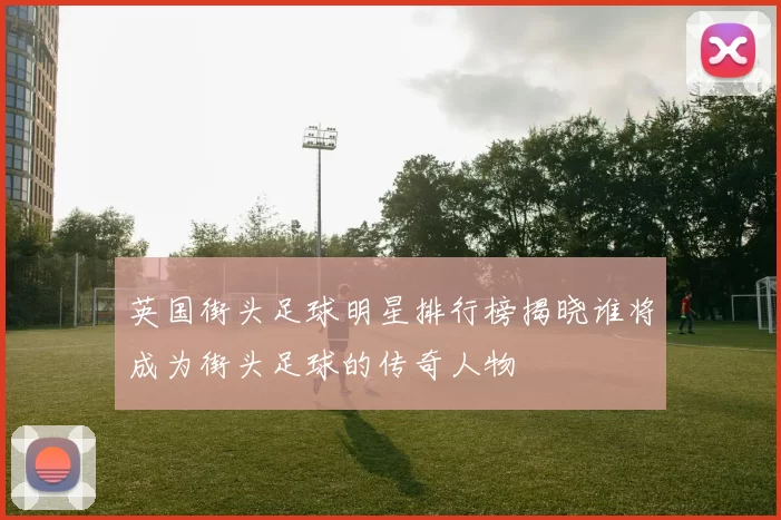 英国街头足球明星排行榜揭晓谁将成为街头足球的传奇人物