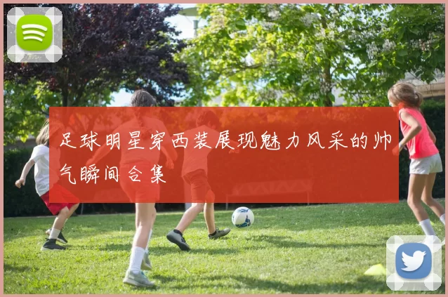 足球明星穿西装展现魅力风采的帅气瞬间合集