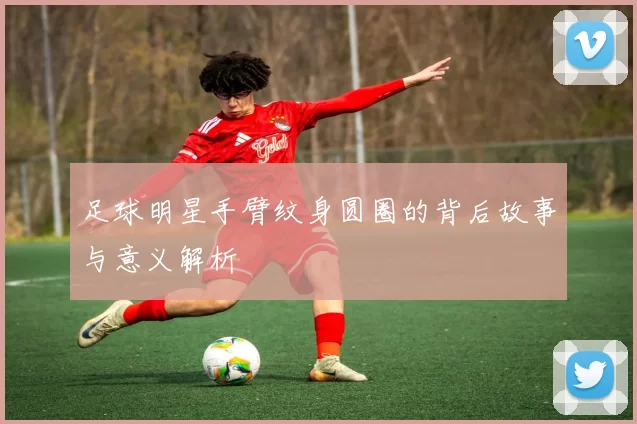 足球明星手臂纹身圆圈的背后故事与意义解析