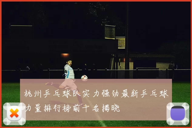 杭州乒乓球队实力强劲最新乒乓球力量排行榜前十名揭晓