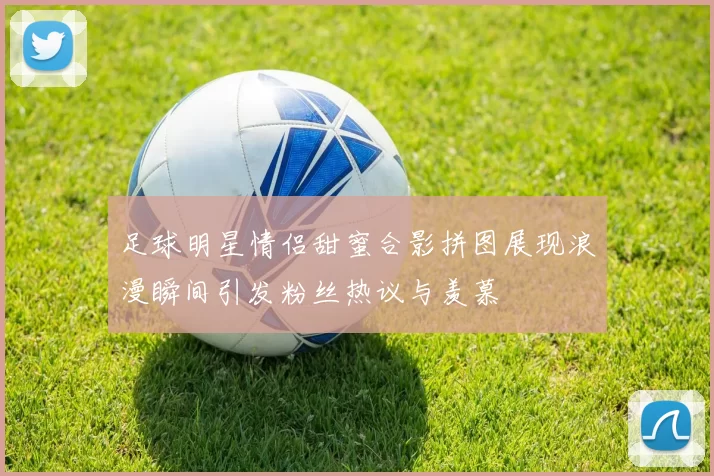 足球明星情侣甜蜜合影拼图展现浪漫瞬间引发粉丝热议与羡慕