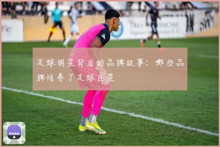 足球明星背后的品牌故事：哪些品牌培养了足球巨星