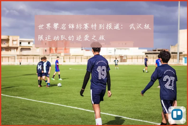 世界攀岩锦标赛特别报道：武汉极限运动队的逆袭之旅