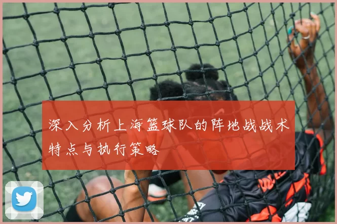 深入分析上海篮球队的阵地战战术特点与执行策略