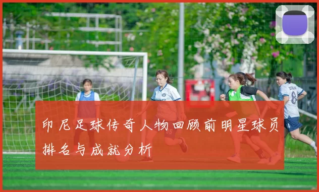 印尼足球传奇人物回顾前明星球员排名与成就分析
