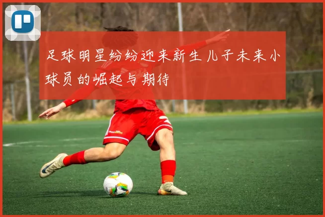 足球明星纷纷迎来新生儿子未来小球员的崛起与期待